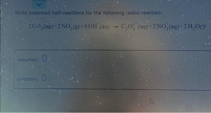 Write balanced half-reactions for the-following redox reaction:
2C0,(a4) +2 NO,(g)+4 OH (aq) C,0 (an)+2 NO, (aq)+2H,0(4).
reduction: U
oxidation:
