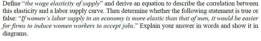 Define "the wage elasticity of supply" and derive an equation to describe the correlation between
this elasticity and a labor supply curve. Then determine whether the following statement is true or
false: "If women's labor supply in an economy is more elastic than that of men, it would be easier
for firms to induce women workers to accept jobs." Explain your answer in words and show it in
diagrams.