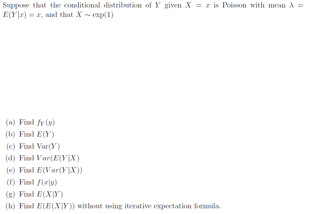 Suppose that the conditional distribution of Y given X = x is Poisson with mean A =
E(Y|x) = x, and that X ~ exp(1)
(a) Find fy (y)
(b) Find E(Y)
(c) Find Var(Y)
(d) Find Var(E(Y|X)
(e) Find E(Var(Y|X))
(f) Find f(x|y)
(g) Find E(X|Y)
(h) Find E(E(X|Y)) without using iterative expectation formula.
