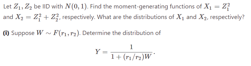 Let Z₁, Z2 be IID with N(0, 1). Find the moment-generating functions of X₁ = Z²
and X₂ = Z₁ + Z, respectively. What are the distributions of X₁ and X₂, respectively?
(i) Suppose W~ F(r₁, 12). Determine the distribution of
Y
=
1
1 + (r₁/r₂)W