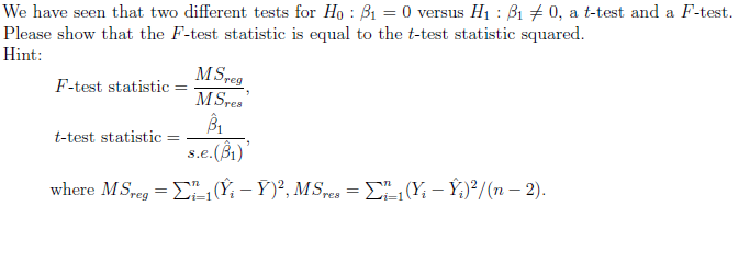 We have seen that two different tests for Ho B₁ = 0 versus H₁: B₁0, a t-test and a F-test.
:
Please show that the F-test statistic is equal to the t-test statistic squared.
Hint:
F-test statistic =
t-test statistic
MSreg
MSres
B₁
s.e.(B₁)
"
where M.Sreg = ₁(Ŷ₁ – Ý)², MSres = Σ₁₁ (Y₁ – Ŷ₁)²/(n − 2).
-
=1