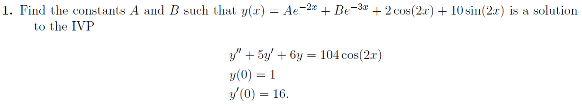 1. Find the constants A and B such that y(x) = Ae¯
-2x
to the IVP
y" + 5y + 6y
y (0) = 1
y'(0) = 16.
-
+ Be
-3x
+ 2 cos(2x) + 10 sin(2x) is a solution
104 cos(2x)