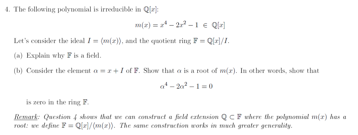 4. The following polynomial is irreducible in Q[x]:
m(x) = x² — 2x² – 1 € Q[x]
Let's consider the ideal I = (m(x)), and the quotient ring F = Q[x]/I.
(a) Explain why F is a field.
(b) Consider the element a = x + I of F. Show that a is a root of m(x). In other words, show that
is zero in the ring F.
a42a2-10
Remark: Question 4 shows that we can construct a field extension QC F where the polynomial m(x) has a
root: we define F = Q[x]/[m(x)). The same construction works in much greater generality.