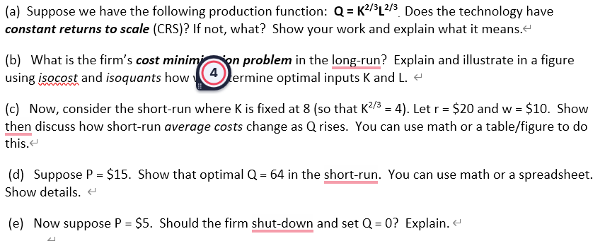 (a) Suppose we have the following production function: Q=K²/³L2/³ Does the technology have
constant returns to scale (CRS)? If not, what? Show your work and explain what it means.<
(b) What is the firm's cost minimi on problem in the long-run? Explain and illustrate in a figure
using isocost and isoquants how termine optimal inputs K and L. ←
(c) Now, consider the short-run where K is fixed at 8 (so that K²/³ = 4). Let r = $20 and w = $10. Show
then discuss how short-run average costs change as Qrises. You can use math or a table/figure to do
this.
(d) Suppose P = $15. Show that optimal Q = 64 in the short-run. You can use math or a spreadsheet.
Show details. <
(e) Now suppose P = $5. Should the firm shut-down and set Q=0? Explain. <