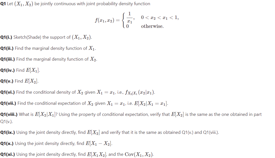 Q1 Let (X₁, X₂) be jointly continuous with joint probability density function
"
f(x1, x₂) = x1
0<x₂ < x₁ <1,
otherwise.
Q1(i.) Sketch(Shade) the support of (X₁, X₂).
Q1(ii.) Find the marginal density function of X₁.
Q1(iii.) Find the marginal density function of X₂.
Q1(iv.) Find E[X₁].
Q1(v.) Find E[X₂].
Q1(vi.) Find the conditional density of X₂ given X₁ = x₁, i.e., ƒx₂|X₁ (x2|x1).
Q1(vii.) Find the conditional expectation of X₂ given X₁ = x₁, i.e. E[X2|X₁ = x1].
Q1(viii.) What is E[X₂|X₁]? Using the property of conditional expectation, verify that E[X₂] is the same as the one obtained in part
Q1(v.).
Q1(ix.) Using the joint density directly, find E[X₂] and verify that it is the same as obtained Q1(v.) and Q1 (viii.).
Q1(x.) Using the joint density directly, find EX₁ - X₂].
Q1(xi.) Using the joint density directly, find E[X₁ X₂], and the Cov(X₁, X₂).