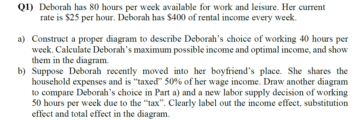 Q1) Deborah has 80 hours per week available for work and leisure. Her current
rate is $25 per hour. Deborah has $400 of rental income every week.
a) Construct a proper diagram to describe Deborah's choice of working 40 hours per
week. Calculate Deborah's maximum possible income and optimal income, and show
them in the diagram.
b) Suppose Deborah recently moved into her boyfriend's place. She shares the
household expenses and is "taxed" 50% of her wage income. Draw another diagram
to compare Deborah's choice in Part a) and a new labor supply decision of working
50 hours per week due to the "tax". Clearly label out the income effect, substitution
effect and total effect in the diagram.