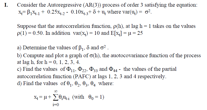 I. Consider the Autoregressive (AR(3)) process of order 3 satisfying the equation:
x=1x-1 +0.25x+-2 - 0.10x+-3+ 8+ш where var(u) = σ².
δ
Suppose that the autocorrelation function, p(h), at lag h = 1 takes on the values
p(1) = 0.50. In addition var(x+) = 10 and E[x] = µ = 25
a) Determine the values of ẞ1, 8 and σ².
b) Compute and plot a graph of σ(h), the auotocovariance function of the process
at lag h, for h = 0, 1, 2, 3, 4.
c) Find the values of 11, 22, 33 and 44 - the values of the partial
autocorrelation function (PAFC) at lags 1, 2, 3 and 4 respectively.
d) Find the values of 01, 02, 03, 04 where:
00
x=μ+ (with 00 = 1)
i=0