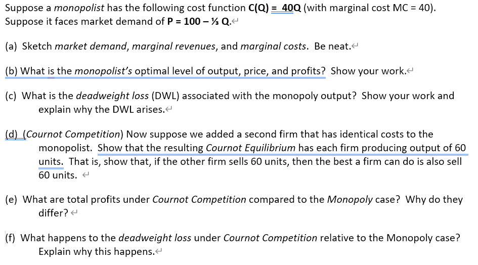 Suppose a monopolist has the following cost function C(Q) = 40Q (with marginal cost MC = 40).
Suppose it faces market demand of P = 100 - Q.<
(a) Sketch market demand, marginal revenues, and marginal costs. Be neat.<
(b) What is the monopolist's optimal level of output, price, and profits? Show your work.<
(c) What is the deadweight loss (DWL) associated with the monopoly output? Show your work and
explain why the DWL arises.<
(d) (Cournot Competition) Now suppose we added a second firm that has identical costs to the
monopolist. Show that the resulting Cournot Equilibrium has each firm producing output of 60
units. That is, show that, if the other firm sells 60 units, then the best a firm can do is also sell
60 units.
(e) What are total profits under Cournot Competition compared to the Monopoly case? Why do they
differ?
(f) What happens to the deadweight loss under Cournot Competition relative to the Monopoly case?
Explain why this happens.<