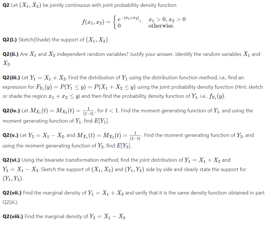 Q2 Let (X1, X₂) be jointly continuous with joint probability density function
e-(x1+x2),
0
f(x1, x₂) =
x₁ > 0, x₂ > 0
otherwise.
Q2 (i.) Sketch(Shade) the support of (X₁, X₂).
Q2 (ii.) Are X₁ and X₂ independent random variables? Justify your answer. Identify the random variables X₁ and
X₂.
Q2 (iii.) Let Y₁ = X₁ + X₂. Find the distribution of Y₁ using the distribution function method, i.e., find an
expression for Fy, (y) = P(Y₁ ≤ y) = P(X₁ + X₂ ≤ y) using the joint probability density function (Hint: sketch
or shade the region ₁ + x₂ ≤ y) and then find the probability density function of Y₁, i.e., fy, (y).
1
=
Q2 (iv.) Let Mx, (t) = Mx₂ (t)
(1 t), for t < 1. Find the moment generating function of Y₁, and using the
moment generating function of Y₁, find E[Y₁].
Q2(v.) Let Y₂ = X₁ — X₂, and Mx₁ (t) = Mx₂(t) = (1 t). Find the moment generating function of Y2, and
using the moment generating function of Y₂, find E[Y₂].
Q2 (vi.) Using the bivariate transformation method, find the joint distribution of Y₁ = X₁ + X₂ and
Y₂ = X₁ X₂. Sketch the support of (X₁, X₂) and (Y1, Y₂) side by side and clearly state the support for
(Y₁, Y₂).
Q2 (vii.) Find the marginal density of Y₁ = X₁ + X₂ and verify that it is the same density function obtained in part
Q2 (iii.).
Q2 (viii.) Find the marginal density of Y₂ = X₁ - X₂.