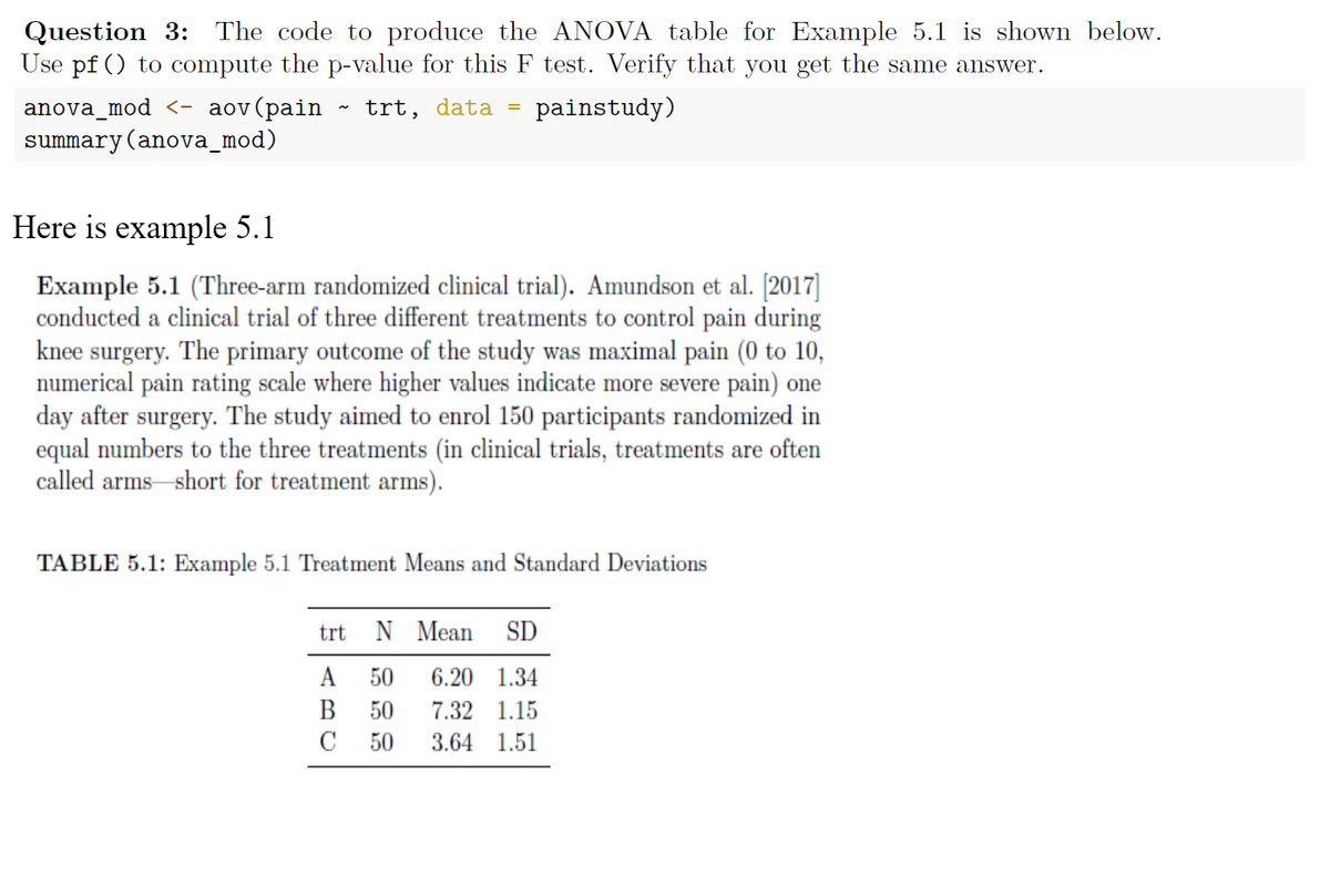 Question 3: The code to produce the ANOVA table for Example 5.1 is shown below.
Use pf () to compute the p-value for this F test. Verify that you get the same answer.
anova_mod <- aov (pain trt, data =
summary (anova_mod)
Here is example 5.1
painstudy)
Example 5.1 (Three-arm randomized clinical trial). Amundson et al. [2017]
conducted a clinical trial of three different treatments to control pain during
knee surgery. The primary outcome of the study was maximal pain (0 to 10,
numerical pain rating scale where higher values indicate more severe pain) one
day after surgery. The study aimed to enrol 150 participants randomized in
equal numbers to the three treatments (in clinical trials, treatments are often
called arms short for treatment arms).
TABLE 5.1: Example 5.1 Treatment Means and Standard Deviations
trt
N Mean SD
A 50 6.20 1.34
B 50 7.32 1.15
3.64 1.51
C
50