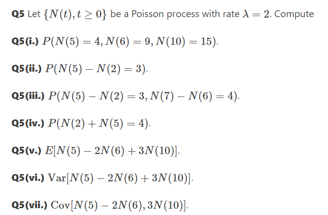 Q5 Let {N(t), t > 0} be a Poisson process with rate = 2. Compute
Q5 (i.) P(N(5) = 4, N(6) = 9, N(10) = 15).
Q5 (ii.) P(N(5) – N(2) = 3).
Q5 (ii.) P(N(5) – N(2) = 3, N(7) – N(6) = 4).
Q5 ίv.) P(N(2) + N(5) = 4).
Q5(v.) E[N(5) – 2N(6)+3N(10)].
Q5 (vi.) Var[N(5) – 2N(6) +3N(10)].
Q5 (vii.) Cov[N(5) – 2N(6),3N(10)].
|
