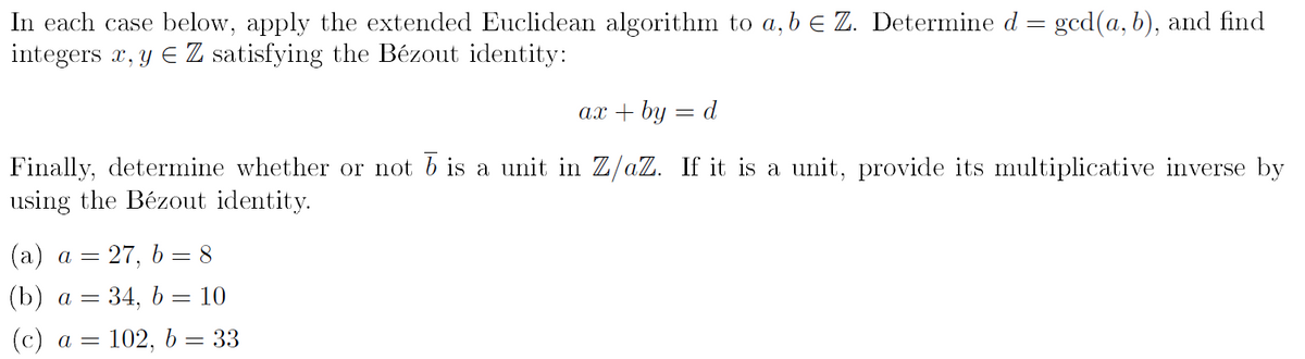 In each case below, apply the extended Euclidean algorithm to a, b € Z. Determine d = gcd(a, b), and find
integers x, y = Z satisfying the Bézout identity:
ax + by d
Finally, determine whether or not b is a unit in Z/aZ. If it is a unit, provide its multiplicative inverse by
using the Bézout identity.
(a) a = 27, b = 8
(b) a = 34, b = 10
(c) a = = 102, b = 33