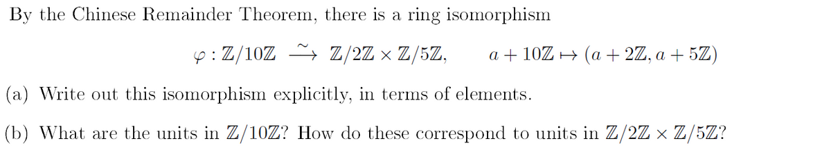 By the Chinese Remainder Theorem, there is a ring isomorphism
y: Z/10Z ~ Z/2Z × Z/5Z,
(a) Write out this isomorphism explicitly, in terms of elements.
(b) What are the units in Z/10Z? How do these correspond to units in Z/2Z × Z/5Z?
a + 10Z → (a + 2Z, a + 5Z)
