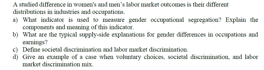 A studied difference in women's and men's labor market outcomes is their different
distributions in industries and occupations.
a) What indicator is used to measure gender occupational segregation? Explain the
components and meaning of this indicator.
b) What are the typical supply-side explanations for gender differences in occupations and
earnings?
c) Define societal discrimination and labor market discrimination.
d) Give an example of a case when voluntary choices, societal discrimination, and labor
market discrimination mix.