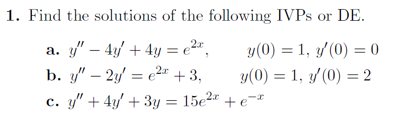1. Find the solutions of the following IVPS or DE.
2x
a. y″ − 4y' + 4y = e²x,
2x
b. y" - 2y = e²x +3,
y(0) = 1, y'(0) = 0
y(0) = 1, y'(0) = 2
c. y" + 4y' + 3y = 15e²x + ex