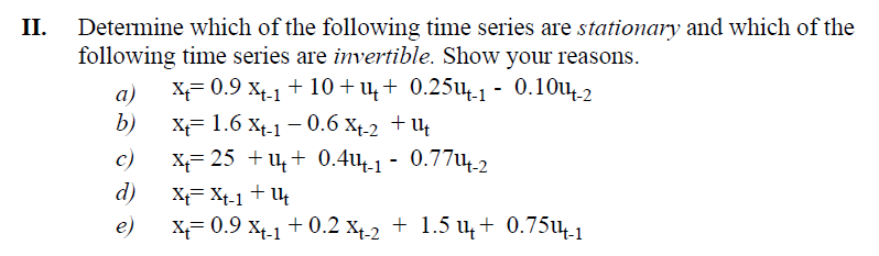 Determine which of the following time series are stationary and which of the
following time series are invertible. Show your reasons.
a) x= 0.9 X-1 + 10+ш+ 0.25ш-1 - 0.10u-2
x+= 1.6x+-1 -0.6 X+-2 + ut
x=25 +u+ 0.4ш4-1 - 0.77-2
b)
c)
d)
e)
x+= 0.9 X+-1 +0.2 X+-2 + 1.5 + 0.7514-1
XXt-1+U