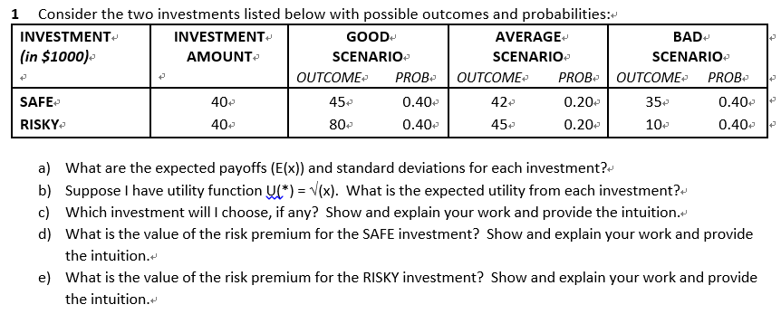 1 Consider the two investments listed below with possible outcomes and probabilities:
INVESTMENT
(in $1000)
P
SAFE
RISKY
INVESTMENT
AMOUNT
40+
40+
GOOD
SCENARIO
OUTCOME
45+
80+
AVERAGE+
SCENARIO
PROB+ OUTCOME
0.40+
0.40
42+
45
BAD+
SCENARIO
PROB OUTCOME PROB
0.20
35+
0.20
10
0.40€
0.40
a) What are the expected payoffs (E(x)) and standard deviations for each investment?
b) Suppose I have utility function U(*) = √(x). What is the expected utility from each investment?
c) Which investment will I choose, if any? Show and explain your work and provide the intuition.<
d) What is the value of the risk premium for the SAFE investment? Show and explain your work and provide
the intuition.
e) What is the value of the risk premium for the RISKY investment? Show and explain your work and provide
the intuition.<
43
A
✔
→