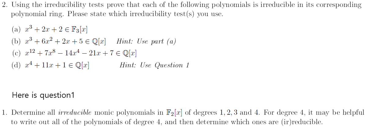 2. Using the irreducibility tests prove that each of the following polynomials is irreducible in its corresponding
polynomial ring. Please state which irreducibility test(s) you use.
(a) x3+2x+2 € F3 [x]
(b) x³ + 6x² + 2x + 5 € Q[x]
Hint: Use part (a)
(c) x 127x8
14x4 — 21x + 7 € Q[x]
(d) x11x+1 € Q[x]
Hint: Use Question 1
Here is question1
1. Determine all irreducible monic polynomials in F2[x] of degrees 1,2,3 and 4. For degree 4, it may be helpful
to write out all of the polynomials of degree 4, and then determine which ones are (ir) reducible.