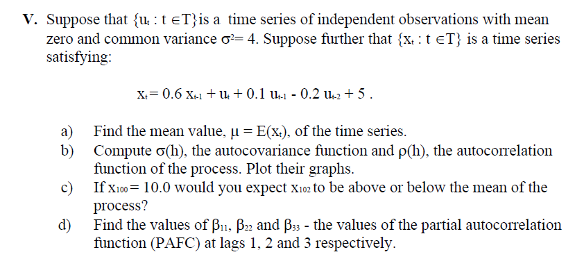 V. Suppose that {u̟ : t =T}is a time series of independent observations with mean
zero and common variance σ2= 4. Suppose further that {x: t =T} is a time series
satisfying:
a)
b)
c)
d)
X+= 0.6 X+-1 + U + 0.1 U-1 - 0.2 Ut-2 +5.
Find the mean value, µ = E(x), of the time series.
Compute σ(h), the autocovariance function and p(h), the autocorrelation
function of the process. Plot their graphs.
If X100=10.0 would you expect X102 to be above or below the mean of the
process?
Find the values of ẞ11, B22 and ẞ33 - the values of the partial autocorrelation
function (PAFC) at lags 1, 2 and 3 respectively.