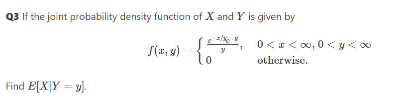 Q3 If the joint probability density function of X and Y is given by
0 < x < ∞, 0 < y< o∞
f(æ, y) = {
otherwise.
Find E[X|Y = y].

