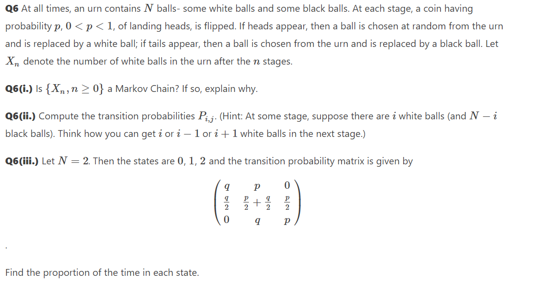 Q6 At all times, an urn contains N balls- some white balls and some black balls. At each stage, a coin having
probability p, 0 <p<1, of landing heads, is flipped. If heads appear, then a ball is chosen at random from the urn
and is replaced by a white ball; if tails appear, then a ball is chosen from the urn and is replaced by a black ball. Let
X, denote the number of white balls in the urn after the n stages.
Q6(i.) Is {Xn, n > 0} a Markov Chain? If so, explain why.
Q6(ii.) Compute the transition probabilities P;,j: (Hint: At some stage, suppose there are i white balls (and N – i
black balls). Think how you can get i or i – 1 or i +1 white balls in the next stage.)
Q6(iii.) Let N = 2. Then the states are 0, 1, 2 and the transition probability matrix is given by
(i)
2
2
2
2
Find the proportion of the time in each state.
