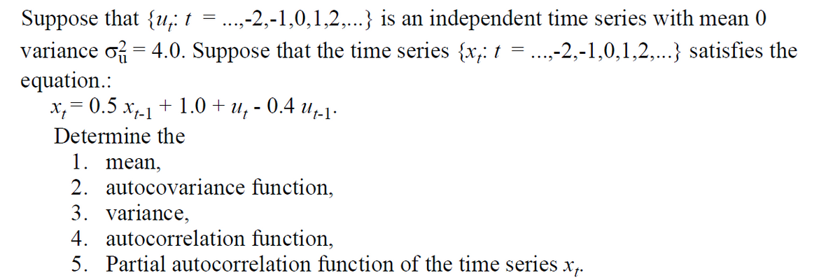 Suppose that {u¡ t = ...,-2,-1,0,1,2,...} is an independent time series with mean 0
variance o = 4.0. Suppose that the time series {xj: t = ...,-2,-1,0,1,2,...} satisfies the
equation.:
x=0.5 x_₁ + 1.0+ u, -0.4 -1.
Determine the
1. mean,
2. autocovariance function,
3. variance,
4. autocorrelation function,
5. Partial autocorrelation function of the time series x₁.
