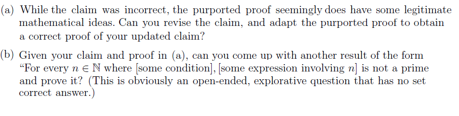 (a) While the claim was incorrect, the purported proof seemingly does have some legitimate
mathematical ideas. Can you revise the claim, and adapt the purported proof to obtain
a correct proof of your updated claim?
(b) Given your claim and proof in (a), can you come up with another result of the form
"For every n N where [some condition], [some expression involving n] is not a prime
and prove it? (This is obviously an open-ended, explorative question that has no set
correct answer.)