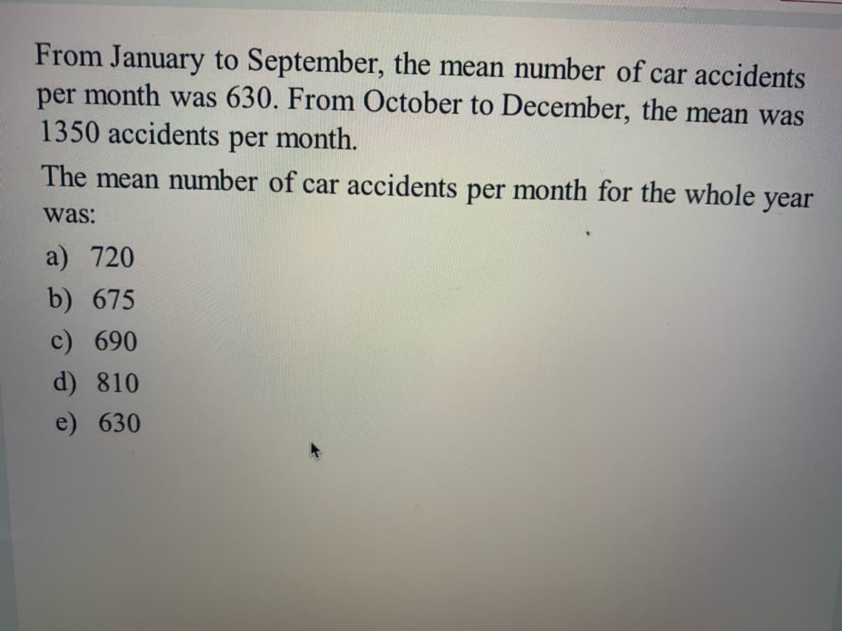 From January to September, the mean number of car accidents
per month was 630. From October to December, the mean was
1350 accidents per month.
The mean number of car accidents per month for the whole
year
was:
a) 720
b) 675
c) 690
d) 810
e) 630
