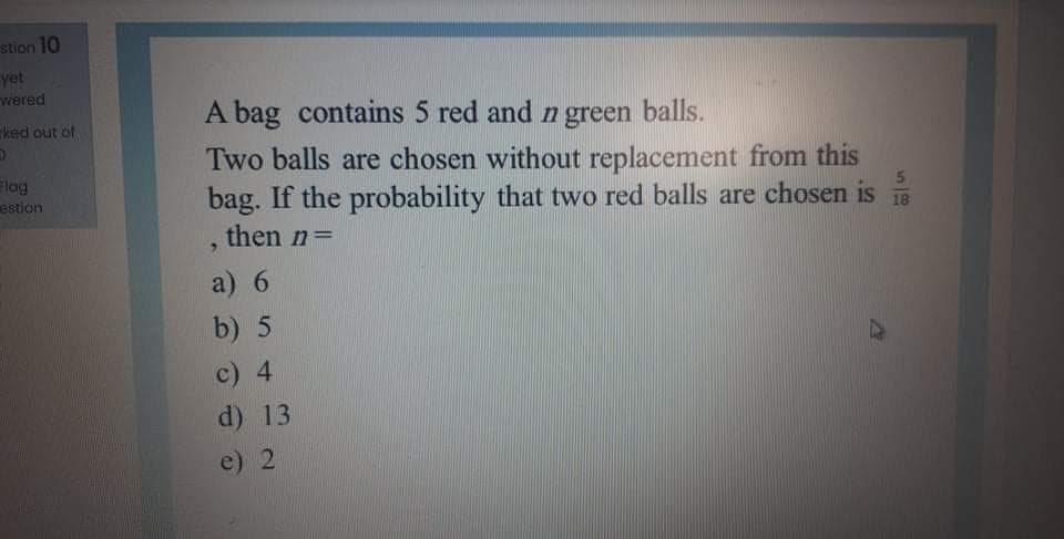 stion 10
yet
wered
A bag contains 5 red and n green balls.
ked out of
Two balls are chosen without replacement from this
bag. If the probability that two red balls are chosen is
lag
estion
18
then n=
a) 6
b) 5
c) 4
d) 13
e) 2
