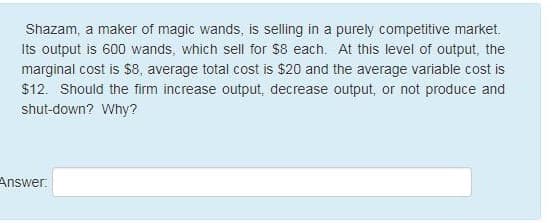 Shazam, a maker of magic wands, is selling in a purely competitive market.
Its output is 600 wands, which sell for $8 each. At this level of output, the
marginal cost is $8, average total cost is $20 and the average variable cost is
$12. Should the firm increase output, decrease output, or not produce and
shut-down? Why?
Answer:
