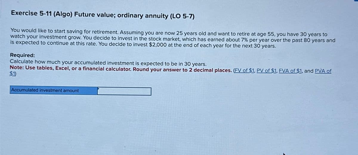 Exercise 5-11 (Algo) Future value; ordinary annuity (LO 5-7)
You would like to start saving for retirement. Assuming you are now 25 years old and want to retire at age 55, you have 30 years to
watch your investment grow. You decide to invest in the stock market, which has earned about 7% per year over the past 80 years and
is expected to continue at this rate. You decide to invest $2,000 at the end of each year for the next 30 years.
Required:
Calculate how much your accumulated investment is expected to be in 30 years.
Note: Use tables, Excel, or a financial calculator. Round your answer to 2 decimal places. (FV of $1, PV of $1, FVA of $1, and PVA of
$1)
Accumulated investment amount