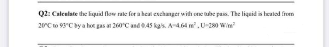 Q2: Calculate the liquid flow rate for a heat exchanger with one tube pass. The liquid is heated from
20°C to 93°C by a hot gas at 260°C and 0.45 kg/s. A-4.64 m2, U-280 W/m2
