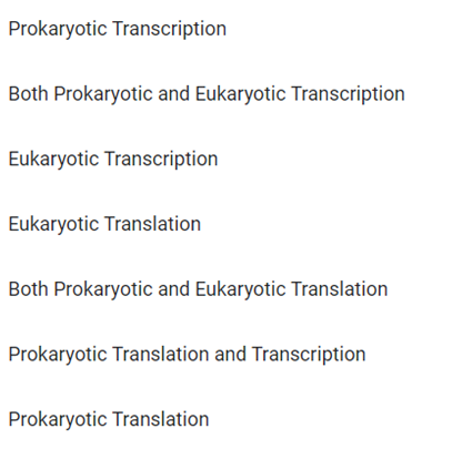 Prokaryotic Transcription
Both Prokaryotic and Eukaryotic Transcription
Eukaryotic Transcription
Eukaryotic Translation
Both Prokaryotic and Eukaryotic Translation
Prokaryotic Translation and Transcription
Prokaryotic Translation
