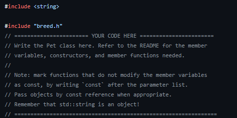 #include <string>
#include "breed.h"
// ======
========== YOUR CODE HERE =======
// Write the Pet class here. Refer to the README for the member
// variables, constructors, and member functions needed.
// Note: mark functions that do not modify the member variables
// as const, by writing const after the parameter list.
// Pass objects by const reference when appropriate.
// Remember that std::string is an object!
//
=====================
======================