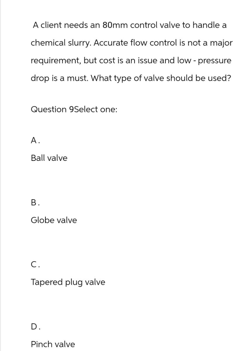 A client needs an 80mm control valve to handle a
chemical slurry. Accurate flow control is not a major
requirement, but cost is an issue and low-pressure
drop is a must. What type of valve should be used?
Question 9Select one:
A.
Ball valve
B.
Globe valve
C.
Tapered plug valve
D.
Pinch valve