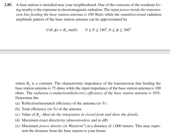 2.85. A base station is installed near your neighborhood. One of the concerns of the residents liv-
ing nearby is the exposure to electromagnetic radiation. The input power inside the transmis-
sion line feeding the base station antenna is 100 Watts while the omnidirectional radiation
amplitude pattern of the base station antenna can be approximated by
U(0, 4) = B, sin(8)
0s0S 180°,0 < p3 360°
where B, is a constant. The characteristic impedance of the transmission line feeding the
base station antenna is 75 ohms while the input impedance of the base station antenna is 100
ohms. The radiation (conduction/dielectric) efficiency of the base station antenna is 50%.
Determine the:
(a) Reflection/mismatch efficiency of the antenna (in %)
(b) Total efficiency (in %) of the antenna
(c) Value of B,. Must do the integration in closed form and show the details.
(d) Maximum exact directivity (dimensionless and in dB)
(e) Maximum power density (in Watts/cm²) at a distance of 1,000 meters. This may repre-
sent the distance from the base station to your house.
