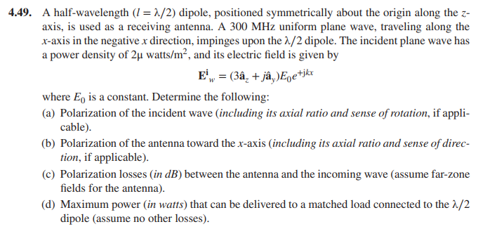 4.49. A half-wavelength (1 = 1/2) dipole, positioned symmetrically about the origin along the z-
axis, is used as a receiving antenna. A 300 MHz uniform plane wave, traveling along the
x-axis in the negative x direction, impinges upon the 1/2 dipole. The incident plane wave has
a power density of 2µ watts/m², and its electric field is given by
E', = (3â, + jâ,)Egetjkr
where E, is a constant. Determine the following:
(a) Polarization of the incident wave (including its axial ratio and sense of rotation, if appli-
cable).
(b) Polarization of the antenna toward the x-axis (including its axial ratio and sense of direc-
tion, if applicable).
(c) Polarization losses (in dB) between the antenna and the incoming wave (assume far-zone
fields for the antenna).
(d) Maximum power (in watts) that can be delivered to a matched load connected to the 1/2
dipole (assume no other losses).
