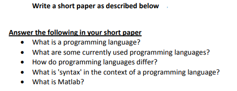 Write a short paper as described below
Answer the following in your short paper
• What is a programming language?
• What are some currently used programming languages?
• How do programming languages differ?
• What is 'syntax' in the context of a programming language?
• What is Matlab?
