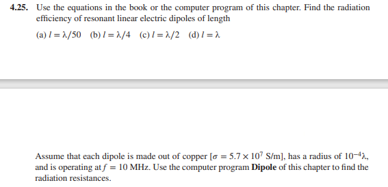 4.25. Use the equations in the book or the computer program of this chapter. Find the radiation
efficiency of resonant linear electric dipoles of length
(a) I = 1./50 (b) I=1/4 (c)l=1/2 (d)1 =1
Assume that each dipole is made out of copper [o = 5.7 x 107 S/m], has a radius of 10-42,
and is operating at f = 10 MHz. Use the computer program Dipole of this chapter to find the
radiation resistances.
