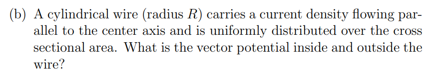 (b) A cylindrical wire (radius R) carries a current density flowing par-
allel to the center axis and is uniformly distributed over the cross
sectional area. What is the vector potential inside and outside the
wire?
