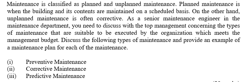 Maintenance is classified as planned and unplanned maintenance. Planned maintenance is
when the building and its contents are maintained on a scheduled basis. On the other hand,
unplanned maintenance is often corrective. As a senior maintenance engineer in the
maintenance department, you need to discuss with the top management concerning the types
of maintenance that are suitable to be executed by the organization which meets the
management budget. Discuss the following types of maintenance and provide an example of
a maintenance plan for each of the maintenance.
Preventive Maintenance
(i)
(ii)
(iii)
Corrective Maintenance
Predictive Maintenance
