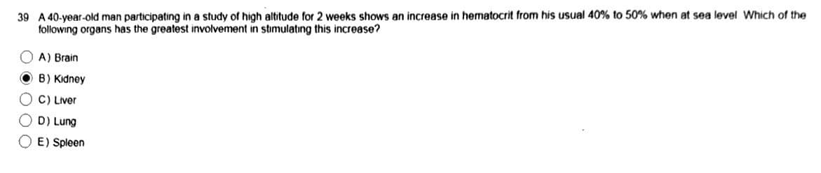 39 A 40-year-old man participating in a study of high altitude for 2 weeks shows an increase in hematocrit from his usual 40% to 50% when at sea level Which of the
following organs has the greatest involvement in stimulating this increase?
A) Brain
OB) Kidney
C) Liver
D) Lung
OE) Spleen