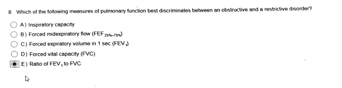 8. Which of the following measures of pulmonary function best discriminates between an obstructive and a restrictive disorder?
A) Inspiratory capacity
B) Forced midexpiratory flow (FEF 25%-75%)
C) Forced expiratory volume in 1 sec (FEV₁)
D) Forced vital capacity (FVC)
E) Ratio of FEV₁ to FVC