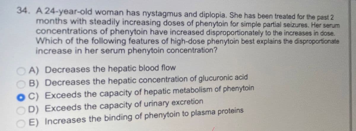 34. A 24-year-old woman has nystagmus and diplopia. She has been treated for the past 2
months with steadily increasing doses of phenytoin for simple partial seizures. Her serum
concentrations of phenytoin have increased disproportionately to the increases in dose.
Which of the following features of high-dose phenytoin best explains the disproportionate
increase in her serum phenytoin concentration?
OA) Decreases the hepatic blood flow
B) Decreases the hepatic concentration of glucuronic acid
C) Exceeds the capacity of hepatic metabolism of phenytoin
OD) Exceeds the capacity of urinary excretion
E) Increases the binding of phenytoin to plasma proteins