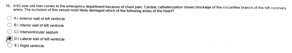 16. A 62-year-old man comes to the emergency department because of chest pain. Cardiac catheterization shows blockage of the circumflex branch of the left coronary
artery. The occlusion of this vessel most likely damaged which of the following areas of the heart?
A) Anterior wall of left ventricle
B) Inferior wall of left ventricle
C) Interventricular septum
D) Lateral wall of left ventricle
E) Right ventricle