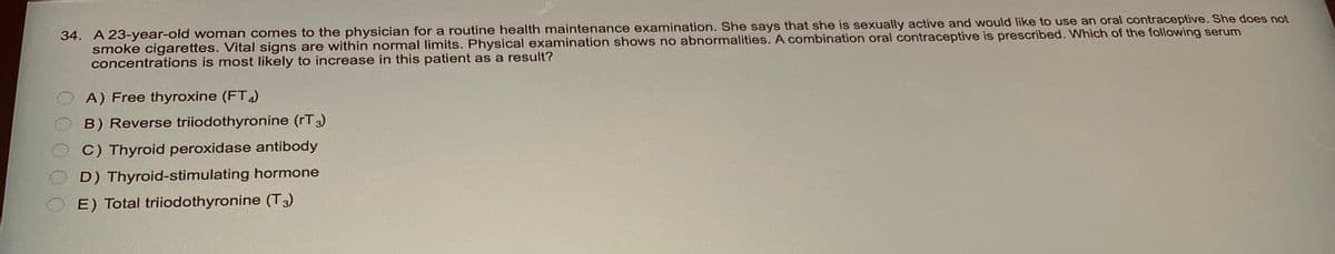 34. A 23-year-old woman comes to the physician for a routine health maintenance examination. She says that she is sexually active and would like to use an oral contraceptive. She does not
smoke cigarettes. Vital signs are within normal limits. Physical examination shows no abnormalities. A combination oral contraceptive is prescribed. Which of the following serum
concentrations is most likely to increase in this patient as a result?
A) Free thyroxine (FT4)
B) Reverse triiodothyronine (rT3)
C) Thyroid peroxidase antibody
D) Thyroid-stimulating hormone
E) Total triiodothyronine (T3)