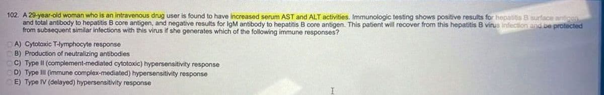 102. A 29-year-old woman who is an intravenous drug user is found to have increased serum AST and ALT activities. Immunologic testing shows positive results for hepatitis B surface antigen
and total antibody to hepatitis B core antigen, and negative results for IgM antibody to hepatitis B core antigen. This patient will recover from this hepatitis B virus infection and be protected
from subsequent similar infections with this virus if she generates which of the following immune responses?
A) Cytotoxic T-lymphocyte response
B) Production of neutralizing antibodies
C) Type II (complement-mediated cytotoxic) hypersensitivity response
D) Type III (immune complex-mediated) hypersensitivity response
E) Type IV (delayed) hypersensitivity response