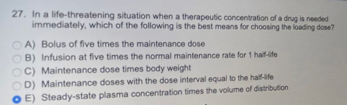 27. In a life-threatening situation when a therapeutic concentration of a drug is needed
immediately, which of the following is the best means for choosing the loading dose?
A) Bolus of five times the maintenance dose
B) Infusion at five times the normal maintenance rate for 1 half-life
C) Maintenance dose times body weight
D) Maintenance doses with the dose interval equal to the half-life
E) Steady-state plasma concentration times the volume of distribution