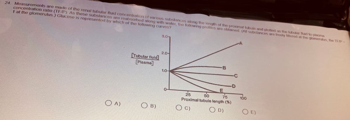 24. Measurements are made of the renal tubular fluid concentration of various substances along the length of the proximal tubule and plotted as the tubular fluid to plasma
concentration ratio (TF/P). As these substances are reabsorbed along with water, the following profiles are obtained. (All substances are freely filtered at the glomerulus, the TF/P =
1 at the glomerulus.) Glucose is represented by which of the following curves?
OA)
[Tubular fluid]
[Plasma]
OB)
3.0-
2.0-
1.0-
0
B
O C)
E
25
50
75
Proximal tubule length (%)
OD)
100
OE)