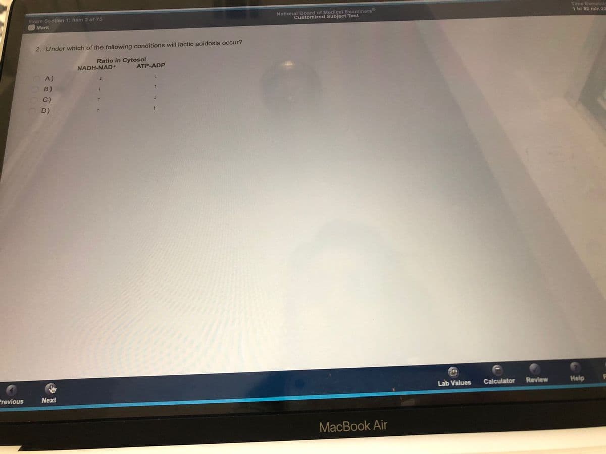 Previous
Exam Section 1: Item 2 of 75
Mark
2. Under which of the following conditions will lactic acidosis occur?
Ratio in Cytosol
NADH-NAD+
ATP-ADP
1
A)
1
1
B)
C)
D)
Next
1
↑
t
↓
T
National Board of Medical Examiners
Customized Subject Test
MacBook Air
Lab Values
Calculator
Review
Time Remaisic
1 hr 52 min 22
Help